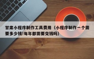 盐城甘肃小程序制作工具费用（小程序制作一个需要多少钱!每年都需要交钱吗）