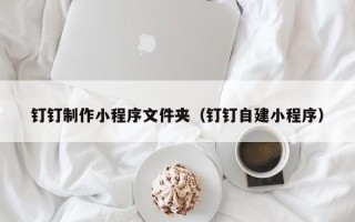 盐城钉钉制作小程序文件夹（钉钉自建小程序）