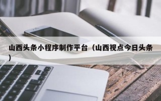 盐城山西头条小程序制作平台（山西视点今日头条）
